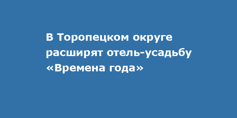В Торопецком округе расширят отель-усадьбу «Времена года»